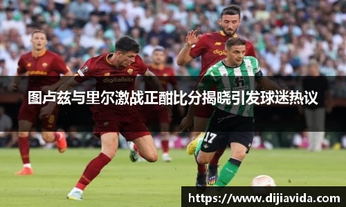 图卢兹与里尔激战正酣比分揭晓引发球迷热议